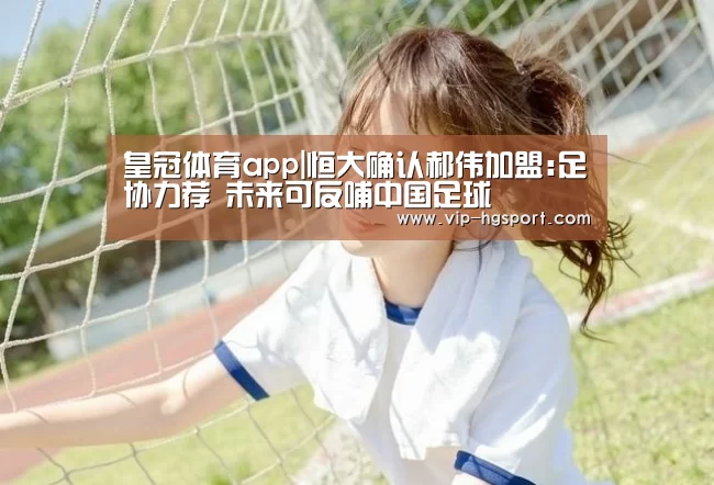 皇冠体育app|恒大确认郝伟加盟:足协力荐 未来可反哺中国足球(图1) 皇冠体育app